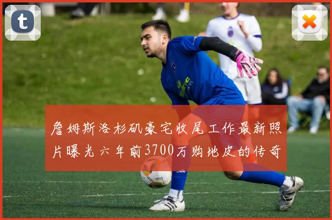詹姆斯洛杉矶豪宅收尾工作最新照片曝光六年前3700万购地皮的传奇故事
